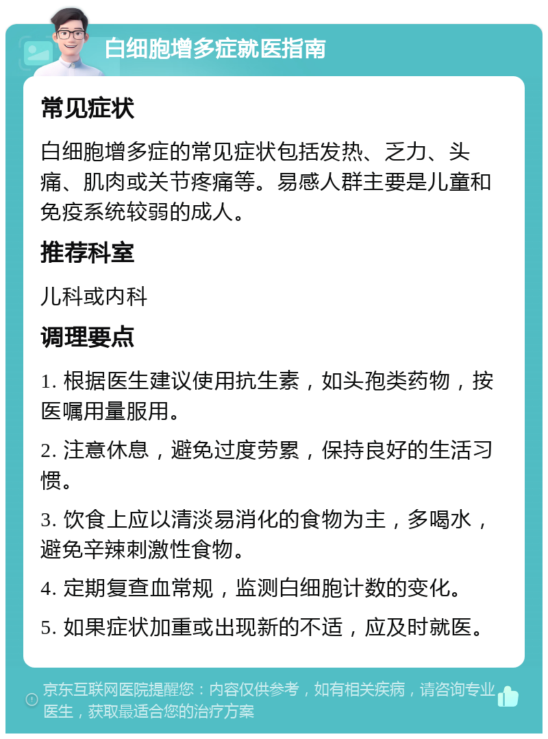 白细胞增多症就医指南 常见症状 白细胞增多症的常见症状包括发热、乏力、头痛、肌肉或关节疼痛等。易感人群主要是儿童和免疫系统较弱的成人。 推荐科室 儿科或内科 调理要点 1. 根据医生建议使用抗生素，如头孢类药物，按医嘱用量服用。 2. 注意休息，避免过度劳累，保持良好的生活习惯。 3. 饮食上应以清淡易消化的食物为主，多喝水，避免辛辣刺激性食物。 4. 定期复查血常规，监测白细胞计数的变化。 5. 如果症状加重或出现新的不适，应及时就医。