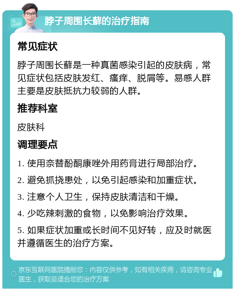 脖子周围长藓的治疗指南 常见症状 脖子周围长藓是一种真菌感染引起的皮肤病，常见症状包括皮肤发红、瘙痒、脱屑等。易感人群主要是皮肤抵抗力较弱的人群。 推荐科室 皮肤科 调理要点 1. 使用奈替酚酮康唑外用药膏进行局部治疗。 2. 避免抓挠患处，以免引起感染和加重症状。 3. 注意个人卫生，保持皮肤清洁和干燥。 4. 少吃辣刺激的食物，以免影响治疗效果。 5. 如果症状加重或长时间不见好转，应及时就医并遵循医生的治疗方案。