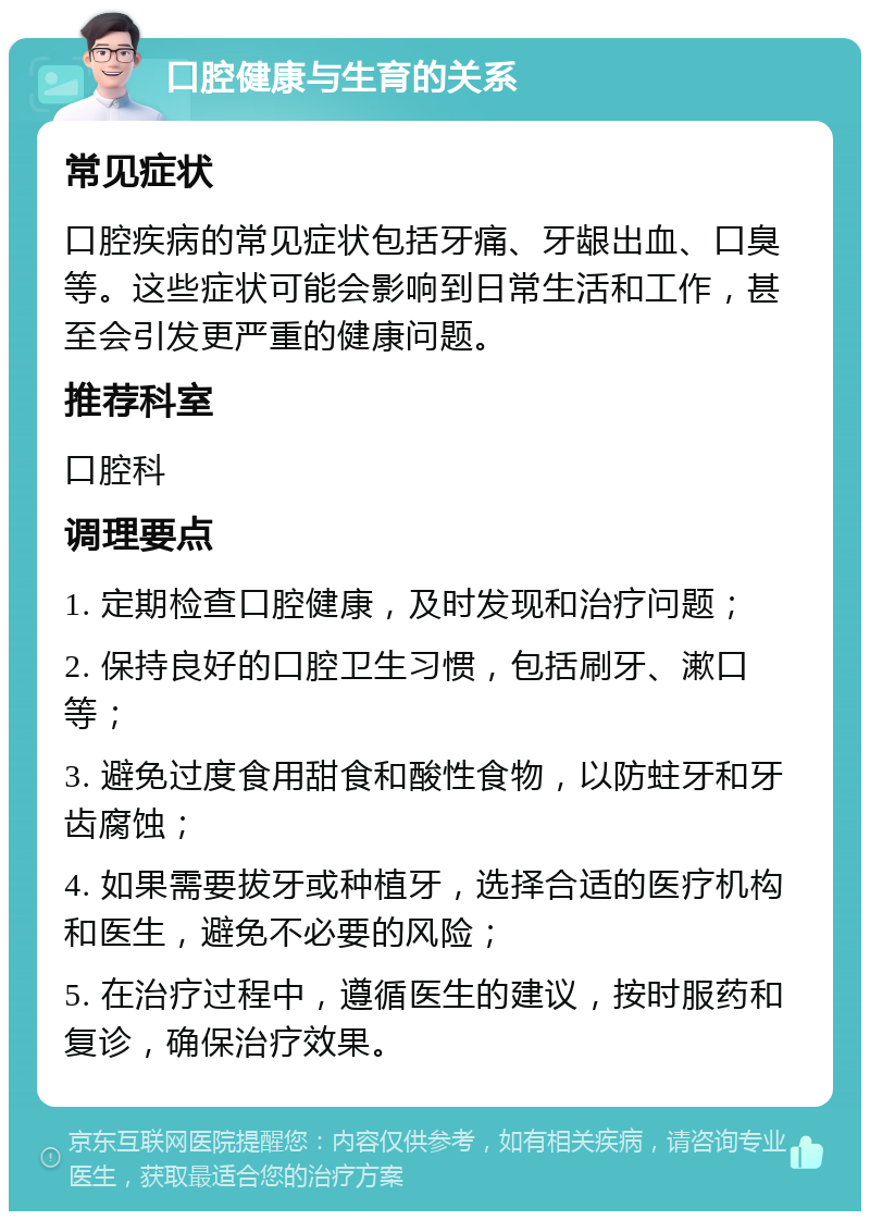 口腔健康与生育的关系 常见症状 口腔疾病的常见症状包括牙痛、牙龈出血、口臭等。这些症状可能会影响到日常生活和工作，甚至会引发更严重的健康问题。 推荐科室 口腔科 调理要点 1. 定期检查口腔健康，及时发现和治疗问题； 2. 保持良好的口腔卫生习惯，包括刷牙、漱口等； 3. 避免过度食用甜食和酸性食物，以防蛀牙和牙齿腐蚀； 4. 如果需要拔牙或种植牙，选择合适的医疗机构和医生，避免不必要的风险； 5. 在治疗过程中，遵循医生的建议，按时服药和复诊，确保治疗效果。