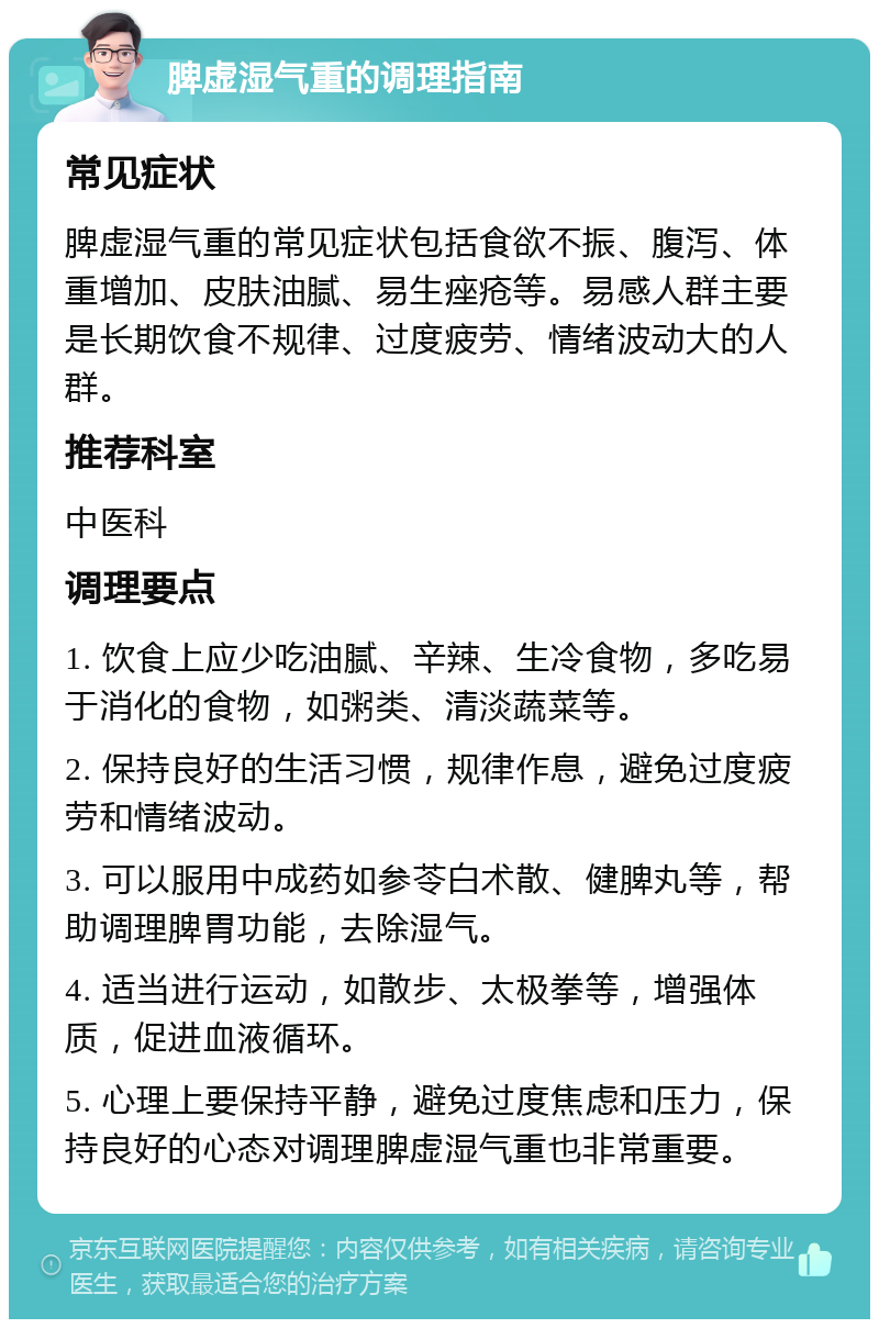 脾虚湿气重的调理指南 常见症状 脾虚湿气重的常见症状包括食欲不振、腹泻、体重增加、皮肤油腻、易生痤疮等。易感人群主要是长期饮食不规律、过度疲劳、情绪波动大的人群。 推荐科室 中医科 调理要点 1. 饮食上应少吃油腻、辛辣、生冷食物，多吃易于消化的食物，如粥类、清淡蔬菜等。 2. 保持良好的生活习惯，规律作息，避免过度疲劳和情绪波动。 3. 可以服用中成药如参苓白术散、健脾丸等，帮助调理脾胃功能，去除湿气。 4. 适当进行运动，如散步、太极拳等，增强体质，促进血液循环。 5. 心理上要保持平静，避免过度焦虑和压力，保持良好的心态对调理脾虚湿气重也非常重要。