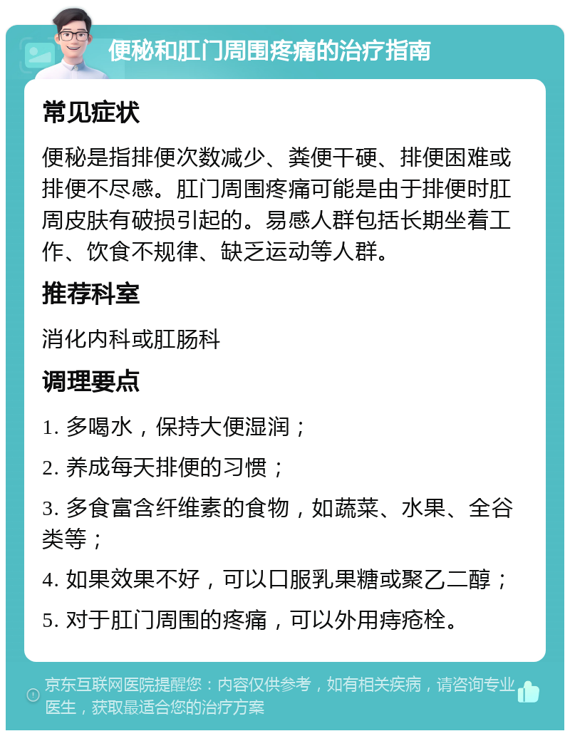 便秘和肛门周围疼痛的治疗指南 常见症状 便秘是指排便次数减少、粪便干硬、排便困难或排便不尽感。肛门周围疼痛可能是由于排便时肛周皮肤有破损引起的。易感人群包括长期坐着工作、饮食不规律、缺乏运动等人群。 推荐科室 消化内科或肛肠科 调理要点 1. 多喝水，保持大便湿润； 2. 养成每天排便的习惯； 3. 多食富含纤维素的食物，如蔬菜、水果、全谷类等； 4. 如果效果不好，可以口服乳果糖或聚乙二醇； 5. 对于肛门周围的疼痛，可以外用痔疮栓。