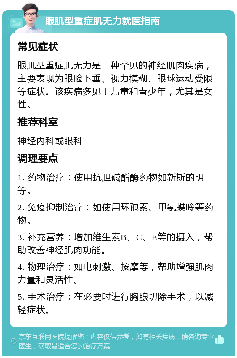 眼肌型重症肌无力就医指南 常见症状 眼肌型重症肌无力是一种罕见的神经肌肉疾病，主要表现为眼睑下垂、视力模糊、眼球运动受限等症状。该疾病多见于儿童和青少年，尤其是女性。 推荐科室 神经内科或眼科 调理要点 1. 药物治疗：使用抗胆碱酯酶药物如新斯的明等。 2. 免疫抑制治疗：如使用环孢素、甲氨蝶呤等药物。 3. 补充营养：增加维生素B、C、E等的摄入，帮助改善神经肌肉功能。 4. 物理治疗：如电刺激、按摩等，帮助增强肌肉力量和灵活性。 5. 手术治疗：在必要时进行胸腺切除手术，以减轻症状。