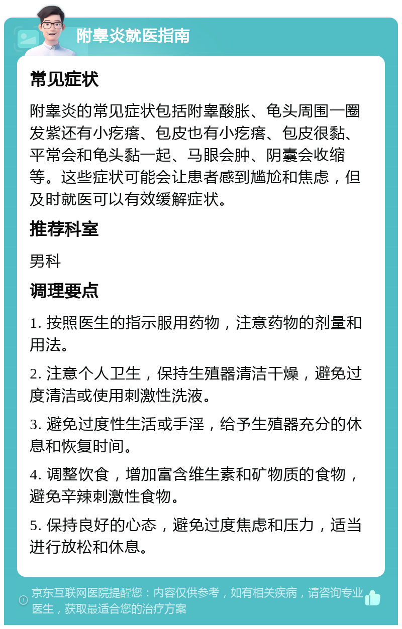 附睾炎就医指南 常见症状 附睾炎的常见症状包括附睾酸胀、龟头周围一圈发紫还有小疙瘩、包皮也有小疙瘩、包皮很黏、平常会和龟头黏一起、马眼会肿、阴囊会收缩等。这些症状可能会让患者感到尴尬和焦虑，但及时就医可以有效缓解症状。 推荐科室 男科 调理要点 1. 按照医生的指示服用药物，注意药物的剂量和用法。 2. 注意个人卫生，保持生殖器清洁干燥，避免过度清洁或使用刺激性洗液。 3. 避免过度性生活或手淫，给予生殖器充分的休息和恢复时间。 4. 调整饮食，增加富含维生素和矿物质的食物，避免辛辣刺激性食物。 5. 保持良好的心态，避免过度焦虑和压力，适当进行放松和休息。