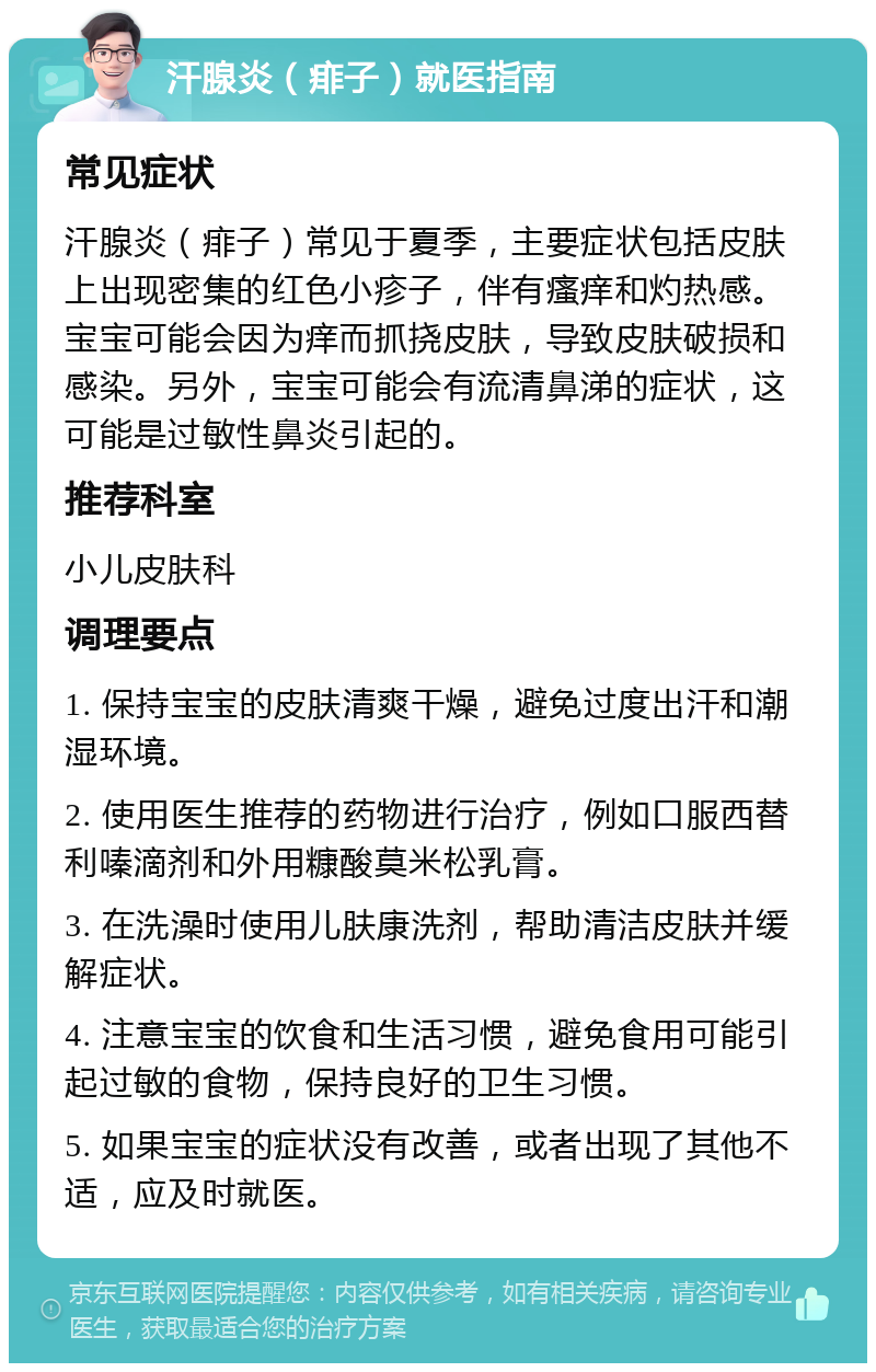 汗腺炎（痱子）就医指南 常见症状 汗腺炎（痱子）常见于夏季，主要症状包括皮肤上出现密集的红色小疹子，伴有瘙痒和灼热感。宝宝可能会因为痒而抓挠皮肤，导致皮肤破损和感染。另外，宝宝可能会有流清鼻涕的症状，这可能是过敏性鼻炎引起的。 推荐科室 小儿皮肤科 调理要点 1. 保持宝宝的皮肤清爽干燥，避免过度出汗和潮湿环境。 2. 使用医生推荐的药物进行治疗，例如口服西替利嗪滴剂和外用糠酸莫米松乳膏。 3. 在洗澡时使用儿肤康洗剂，帮助清洁皮肤并缓解症状。 4. 注意宝宝的饮食和生活习惯，避免食用可能引起过敏的食物，保持良好的卫生习惯。 5. 如果宝宝的症状没有改善，或者出现了其他不适，应及时就医。