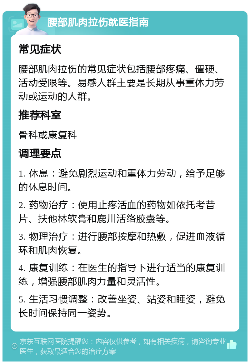 腰部肌肉拉伤就医指南 常见症状 腰部肌肉拉伤的常见症状包括腰部疼痛、僵硬、活动受限等。易感人群主要是长期从事重体力劳动或运动的人群。 推荐科室 骨科或康复科 调理要点 1. 休息：避免剧烈运动和重体力劳动，给予足够的休息时间。 2. 药物治疗：使用止疼活血的药物如依托考昔片、扶他林软膏和鹿川活络胶囊等。 3. 物理治疗：进行腰部按摩和热敷，促进血液循环和肌肉恢复。 4. 康复训练：在医生的指导下进行适当的康复训练，增强腰部肌肉力量和灵活性。 5. 生活习惯调整：改善坐姿、站姿和睡姿，避免长时间保持同一姿势。