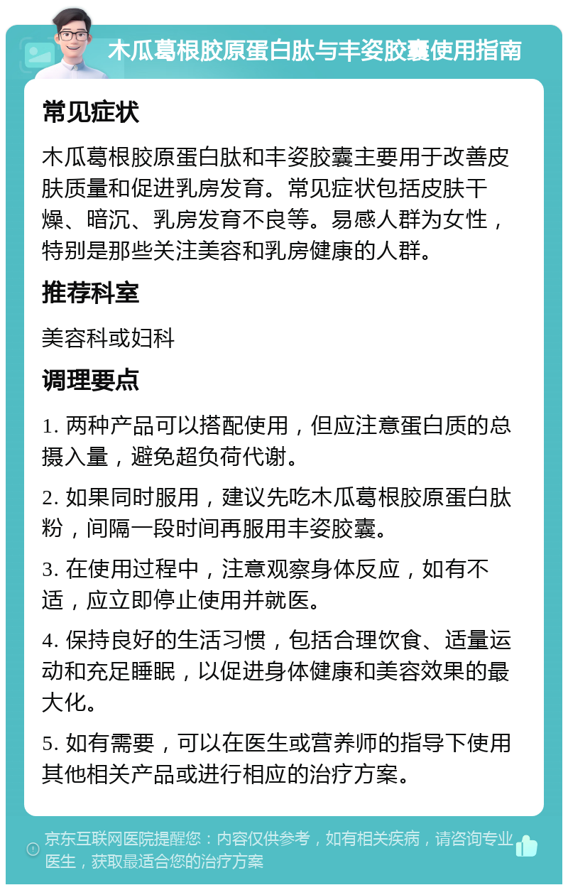 木瓜葛根胶原蛋白肽与丰姿胶囊使用指南 常见症状 木瓜葛根胶原蛋白肽和丰姿胶囊主要用于改善皮肤质量和促进乳房发育。常见症状包括皮肤干燥、暗沉、乳房发育不良等。易感人群为女性，特别是那些关注美容和乳房健康的人群。 推荐科室 美容科或妇科 调理要点 1. 两种产品可以搭配使用，但应注意蛋白质的总摄入量，避免超负荷代谢。 2. 如果同时服用，建议先吃木瓜葛根胶原蛋白肽粉，间隔一段时间再服用丰姿胶囊。 3. 在使用过程中，注意观察身体反应，如有不适，应立即停止使用并就医。 4. 保持良好的生活习惯，包括合理饮食、适量运动和充足睡眠，以促进身体健康和美容效果的最大化。 5. 如有需要，可以在医生或营养师的指导下使用其他相关产品或进行相应的治疗方案。