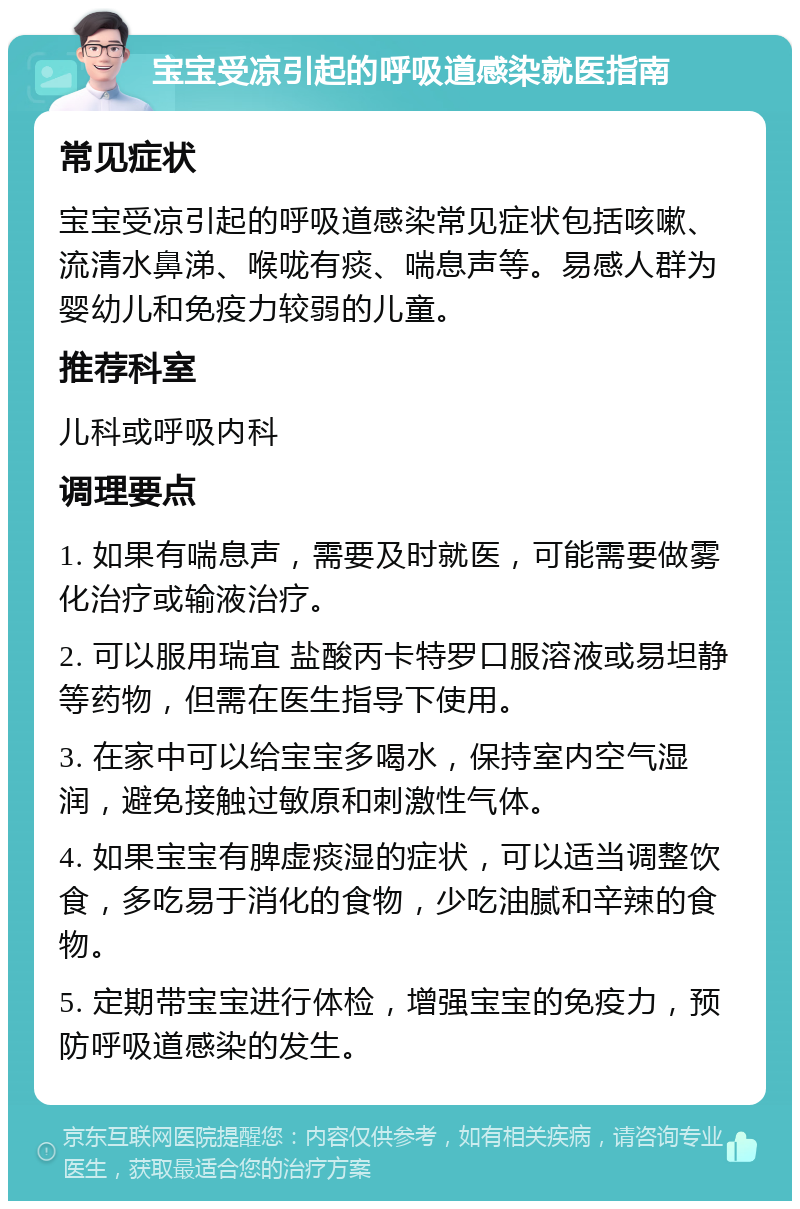 宝宝受凉引起的呼吸道感染就医指南 常见症状 宝宝受凉引起的呼吸道感染常见症状包括咳嗽、流清水鼻涕、喉咙有痰、喘息声等。易感人群为婴幼儿和免疫力较弱的儿童。 推荐科室 儿科或呼吸内科 调理要点 1. 如果有喘息声，需要及时就医，可能需要做雾化治疗或输液治疗。 2. 可以服用瑞宜 盐酸丙卡特罗口服溶液或易坦静等药物，但需在医生指导下使用。 3. 在家中可以给宝宝多喝水，保持室内空气湿润，避免接触过敏原和刺激性气体。 4. 如果宝宝有脾虚痰湿的症状，可以适当调整饮食，多吃易于消化的食物，少吃油腻和辛辣的食物。 5. 定期带宝宝进行体检，增强宝宝的免疫力，预防呼吸道感染的发生。