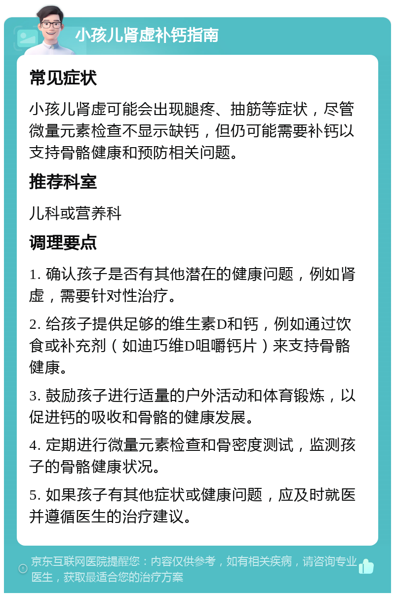 小孩儿肾虚补钙指南 常见症状 小孩儿肾虚可能会出现腿疼、抽筋等症状，尽管微量元素检查不显示缺钙，但仍可能需要补钙以支持骨骼健康和预防相关问题。 推荐科室 儿科或营养科 调理要点 1. 确认孩子是否有其他潜在的健康问题，例如肾虚，需要针对性治疗。 2. 给孩子提供足够的维生素D和钙，例如通过饮食或补充剂（如迪巧维D咀嚼钙片）来支持骨骼健康。 3. 鼓励孩子进行适量的户外活动和体育锻炼，以促进钙的吸收和骨骼的健康发展。 4. 定期进行微量元素检查和骨密度测试，监测孩子的骨骼健康状况。 5. 如果孩子有其他症状或健康问题，应及时就医并遵循医生的治疗建议。