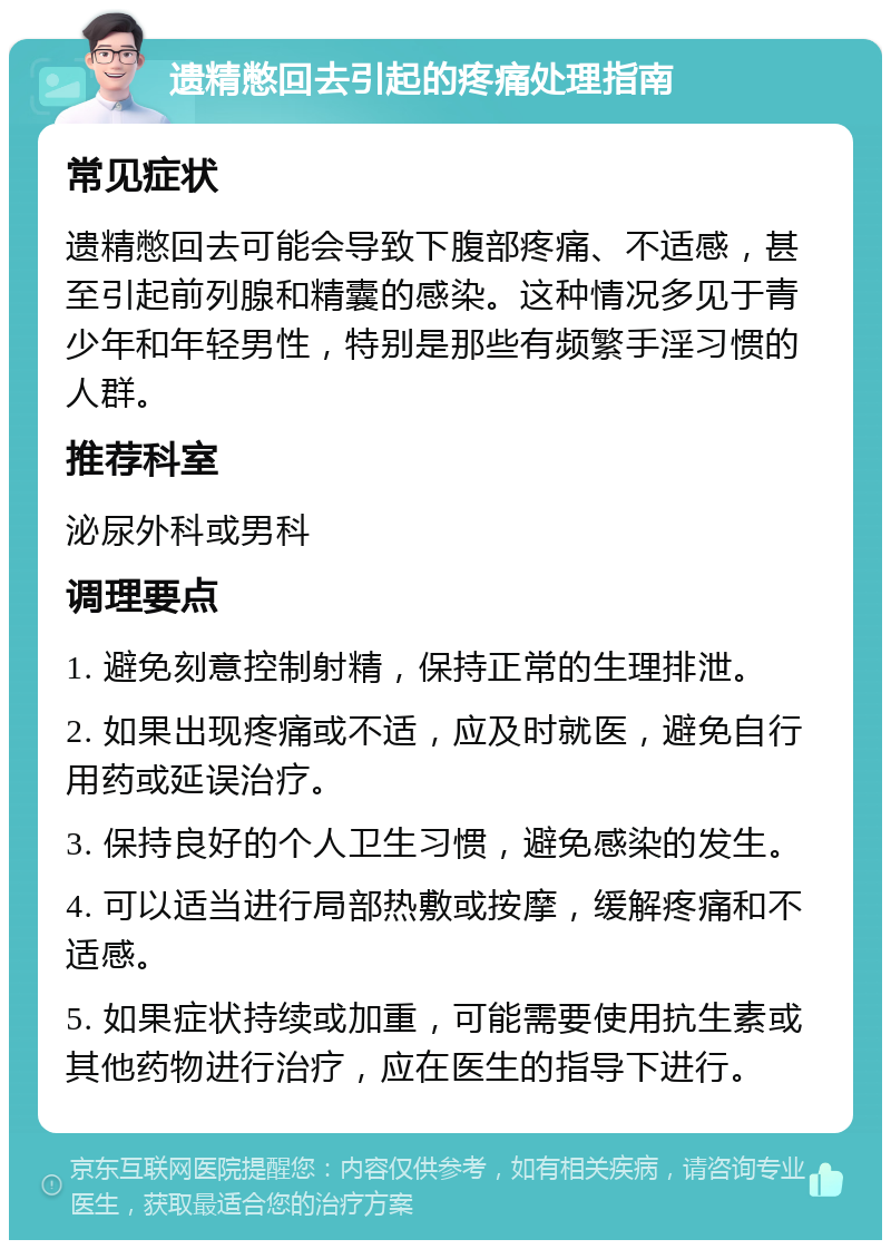 遗精憋回去引起的疼痛处理指南 常见症状 遗精憋回去可能会导致下腹部疼痛、不适感，甚至引起前列腺和精囊的感染。这种情况多见于青少年和年轻男性，特别是那些有频繁手淫习惯的人群。 推荐科室 泌尿外科或男科 调理要点 1. 避免刻意控制射精，保持正常的生理排泄。 2. 如果出现疼痛或不适，应及时就医，避免自行用药或延误治疗。 3. 保持良好的个人卫生习惯，避免感染的发生。 4. 可以适当进行局部热敷或按摩，缓解疼痛和不适感。 5. 如果症状持续或加重，可能需要使用抗生素或其他药物进行治疗，应在医生的指导下进行。