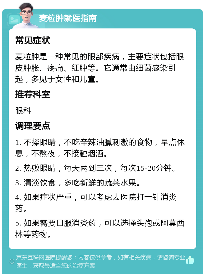 麦粒肿就医指南 常见症状 麦粒肿是一种常见的眼部疾病，主要症状包括眼皮肿胀、疼痛、红肿等。它通常由细菌感染引起，多见于女性和儿童。 推荐科室 眼科 调理要点 1. 不揉眼睛，不吃辛辣油腻刺激的食物，早点休息，不熬夜，不接触烟酒。 2. 热敷眼睛，每天两到三次，每次15-20分钟。 3. 清淡饮食，多吃新鲜的蔬菜水果。 4. 如果症状严重，可以考虑去医院打一针消炎药。 5. 如果需要口服消炎药，可以选择头孢或阿莫西林等药物。