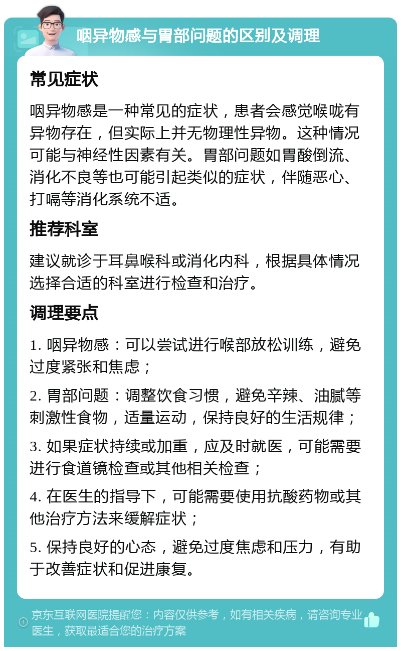 咽异物感与胃部问题的区别及调理 常见症状 咽异物感是一种常见的症状，患者会感觉喉咙有异物存在，但实际上并无物理性异物。这种情况可能与神经性因素有关。胃部问题如胃酸倒流、消化不良等也可能引起类似的症状，伴随恶心、打嗝等消化系统不适。 推荐科室 建议就诊于耳鼻喉科或消化内科，根据具体情况选择合适的科室进行检查和治疗。 调理要点 1. 咽异物感：可以尝试进行喉部放松训练，避免过度紧张和焦虑； 2. 胃部问题：调整饮食习惯，避免辛辣、油腻等刺激性食物，适量运动，保持良好的生活规律； 3. 如果症状持续或加重，应及时就医，可能需要进行食道镜检查或其他相关检查； 4. 在医生的指导下，可能需要使用抗酸药物或其他治疗方法来缓解症状； 5. 保持良好的心态，避免过度焦虑和压力，有助于改善症状和促进康复。