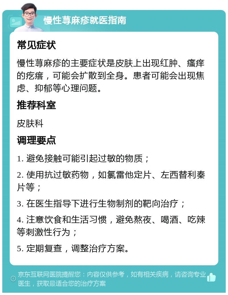 慢性荨麻疹就医指南 常见症状 慢性荨麻疹的主要症状是皮肤上出现红肿、瘙痒的疙瘩，可能会扩散到全身。患者可能会出现焦虑、抑郁等心理问题。 推荐科室 皮肤科 调理要点 1. 避免接触可能引起过敏的物质； 2. 使用抗过敏药物，如氯雷他定片、左西替利秦片等； 3. 在医生指导下进行生物制剂的靶向治疗； 4. 注意饮食和生活习惯，避免熬夜、喝酒、吃辣等刺激性行为； 5. 定期复查，调整治疗方案。