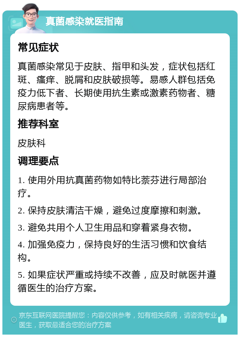 真菌感染就医指南 常见症状 真菌感染常见于皮肤、指甲和头发，症状包括红斑、瘙痒、脱屑和皮肤破损等。易感人群包括免疫力低下者、长期使用抗生素或激素药物者、糖尿病患者等。 推荐科室 皮肤科 调理要点 1. 使用外用抗真菌药物如特比萘芬进行局部治疗。 2. 保持皮肤清洁干燥，避免过度摩擦和刺激。 3. 避免共用个人卫生用品和穿着紧身衣物。 4. 加强免疫力，保持良好的生活习惯和饮食结构。 5. 如果症状严重或持续不改善，应及时就医并遵循医生的治疗方案。