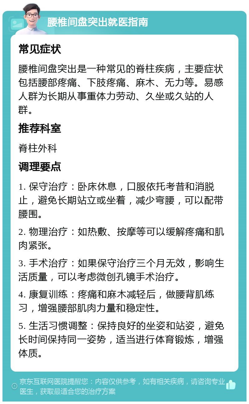 腰椎间盘突出就医指南 常见症状 腰椎间盘突出是一种常见的脊柱疾病，主要症状包括腰部疼痛、下肢疼痛、麻木、无力等。易感人群为长期从事重体力劳动、久坐或久站的人群。 推荐科室 脊柱外科 调理要点 1. 保守治疗：卧床休息，口服依托考昔和消脱止，避免长期站立或坐着，减少弯腰，可以配带腰围。 2. 物理治疗：如热敷、按摩等可以缓解疼痛和肌肉紧张。 3. 手术治疗：如果保守治疗三个月无效，影响生活质量，可以考虑微创孔镜手术治疗。 4. 康复训练：疼痛和麻木减轻后，做腰背肌练习，增强腰部肌肉力量和稳定性。 5. 生活习惯调整：保持良好的坐姿和站姿，避免长时间保持同一姿势，适当进行体育锻炼，增强体质。