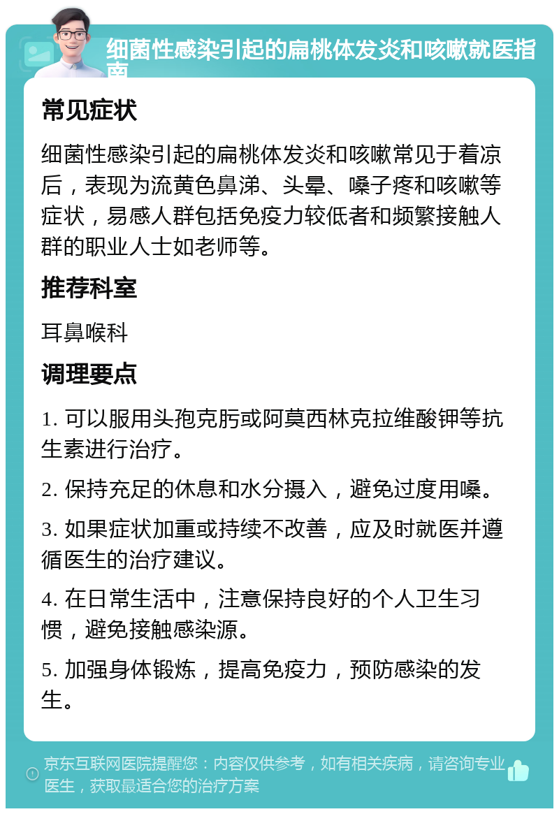 细菌性感染引起的扁桃体发炎和咳嗽就医指南 常见症状 细菌性感染引起的扁桃体发炎和咳嗽常见于着凉后，表现为流黄色鼻涕、头晕、嗓子疼和咳嗽等症状，易感人群包括免疫力较低者和频繁接触人群的职业人士如老师等。 推荐科室 耳鼻喉科 调理要点 1. 可以服用头孢克肟或阿莫西林克拉维酸钾等抗生素进行治疗。 2. 保持充足的休息和水分摄入，避免过度用嗓。 3. 如果症状加重或持续不改善，应及时就医并遵循医生的治疗建议。 4. 在日常生活中，注意保持良好的个人卫生习惯，避免接触感染源。 5. 加强身体锻炼，提高免疫力，预防感染的发生。