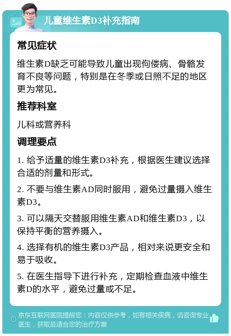 儿童维生素D3补充指南 常见症状 维生素D缺乏可能导致儿童出现佝偻病、骨骼发育不良等问题，特别是在冬季或日照不足的地区更为常见。 推荐科室 儿科或营养科 调理要点 1. 给予适量的维生素D3补充，根据医生建议选择合适的剂量和形式。 2. 不要与维生素AD同时服用，避免过量摄入维生素D3。 3. 可以隔天交替服用维生素AD和维生素D3，以保持平衡的营养摄入。 4. 选择有机的维生素D3产品，相对来说更安全和易于吸收。 5. 在医生指导下进行补充，定期检查血液中维生素D的水平，避免过量或不足。