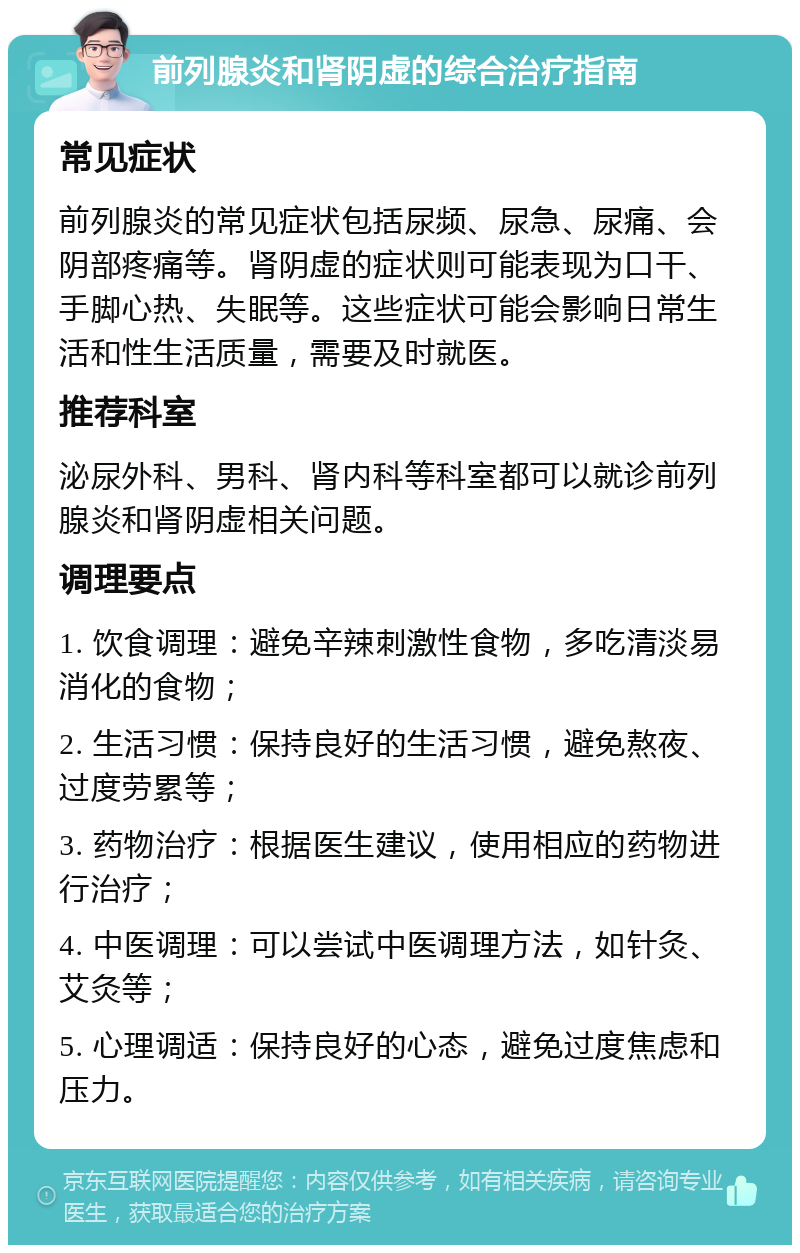 前列腺炎和肾阴虚的综合治疗指南 常见症状 前列腺炎的常见症状包括尿频、尿急、尿痛、会阴部疼痛等。肾阴虚的症状则可能表现为口干、手脚心热、失眠等。这些症状可能会影响日常生活和性生活质量，需要及时就医。 推荐科室 泌尿外科、男科、肾内科等科室都可以就诊前列腺炎和肾阴虚相关问题。 调理要点 1. 饮食调理：避免辛辣刺激性食物，多吃清淡易消化的食物； 2. 生活习惯：保持良好的生活习惯，避免熬夜、过度劳累等； 3. 药物治疗：根据医生建议，使用相应的药物进行治疗； 4. 中医调理：可以尝试中医调理方法，如针灸、艾灸等； 5. 心理调适：保持良好的心态，避免过度焦虑和压力。