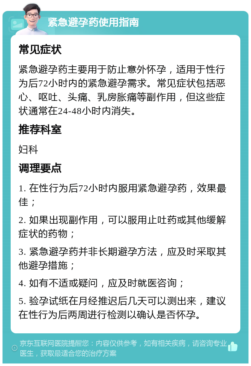 紧急避孕药使用指南 常见症状 紧急避孕药主要用于防止意外怀孕，适用于性行为后72小时内的紧急避孕需求。常见症状包括恶心、呕吐、头痛、乳房胀痛等副作用，但这些症状通常在24-48小时内消失。 推荐科室 妇科 调理要点 1. 在性行为后72小时内服用紧急避孕药，效果最佳； 2. 如果出现副作用，可以服用止吐药或其他缓解症状的药物； 3. 紧急避孕药并非长期避孕方法，应及时采取其他避孕措施； 4. 如有不适或疑问，应及时就医咨询； 5. 验孕试纸在月经推迟后几天可以测出来，建议在性行为后两周进行检测以确认是否怀孕。