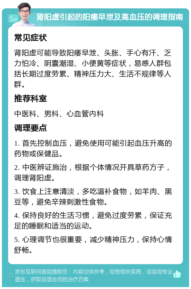 肾阳虚引起的阳痿早泄及高血压的调理指南 常见症状 肾阳虚可能导致阳痿早泄、头胀、手心有汗、乏力怕冷、阴囊潮湿、小便黄等症状，易感人群包括长期过度劳累、精神压力大、生活不规律等人群。 推荐科室 中医科、男科、心血管内科 调理要点 1. 首先控制血压，避免使用可能引起血压升高的药物或保健品。 2. 中医辨证施治，根据个体情况开具草药方子，调理肾阳虚。 3. 饮食上注意清淡，多吃温补食物，如羊肉、黑豆等，避免辛辣刺激性食物。 4. 保持良好的生活习惯，避免过度劳累，保证充足的睡眠和适当的运动。 5. 心理调节也很重要，减少精神压力，保持心情舒畅。