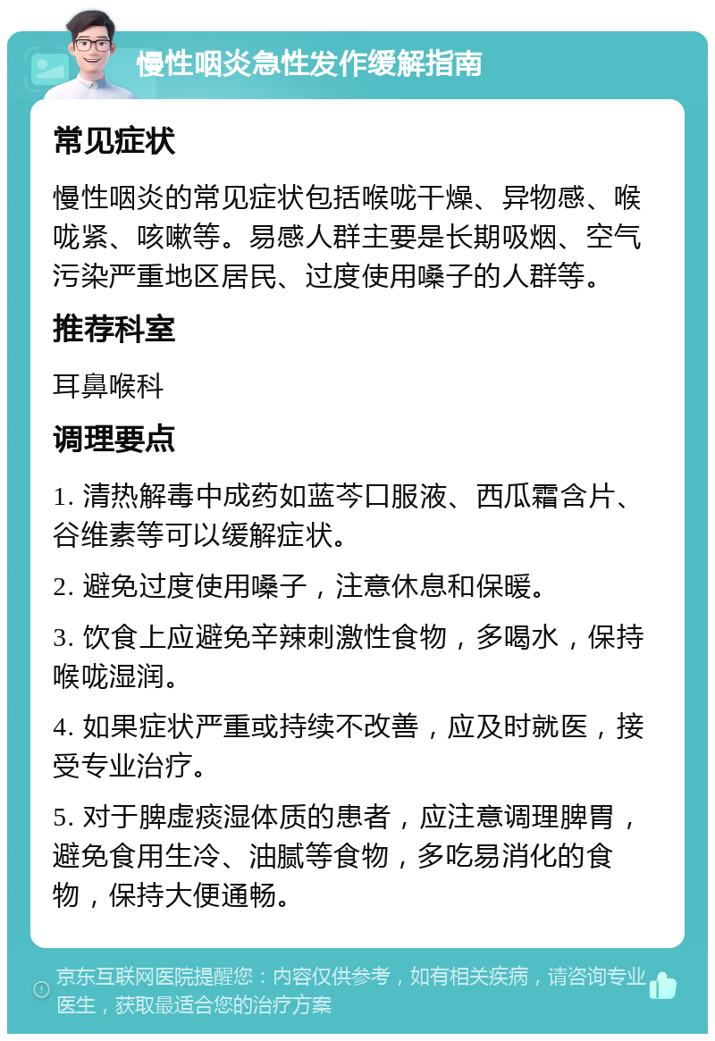 慢性咽炎急性发作缓解指南 常见症状 慢性咽炎的常见症状包括喉咙干燥、异物感、喉咙紧、咳嗽等。易感人群主要是长期吸烟、空气污染严重地区居民、过度使用嗓子的人群等。 推荐科室 耳鼻喉科 调理要点 1. 清热解毒中成药如蓝芩口服液、西瓜霜含片、谷维素等可以缓解症状。 2. 避免过度使用嗓子，注意休息和保暖。 3. 饮食上应避免辛辣刺激性食物，多喝水，保持喉咙湿润。 4. 如果症状严重或持续不改善，应及时就医，接受专业治疗。 5. 对于脾虚痰湿体质的患者，应注意调理脾胃，避免食用生冷、油腻等食物，多吃易消化的食物，保持大便通畅。