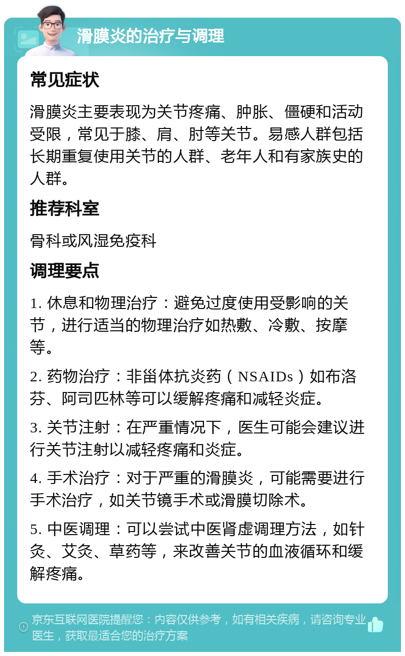 滑膜炎的治疗与调理 常见症状 滑膜炎主要表现为关节疼痛、肿胀、僵硬和活动受限，常见于膝、肩、肘等关节。易感人群包括长期重复使用关节的人群、老年人和有家族史的人群。 推荐科室 骨科或风湿免疫科 调理要点 1. 休息和物理治疗：避免过度使用受影响的关节，进行适当的物理治疗如热敷、冷敷、按摩等。 2. 药物治疗：非甾体抗炎药（NSAIDs）如布洛芬、阿司匹林等可以缓解疼痛和减轻炎症。 3. 关节注射：在严重情况下，医生可能会建议进行关节注射以减轻疼痛和炎症。 4. 手术治疗：对于严重的滑膜炎，可能需要进行手术治疗，如关节镜手术或滑膜切除术。 5. 中医调理：可以尝试中医肾虚调理方法，如针灸、艾灸、草药等，来改善关节的血液循环和缓解疼痛。