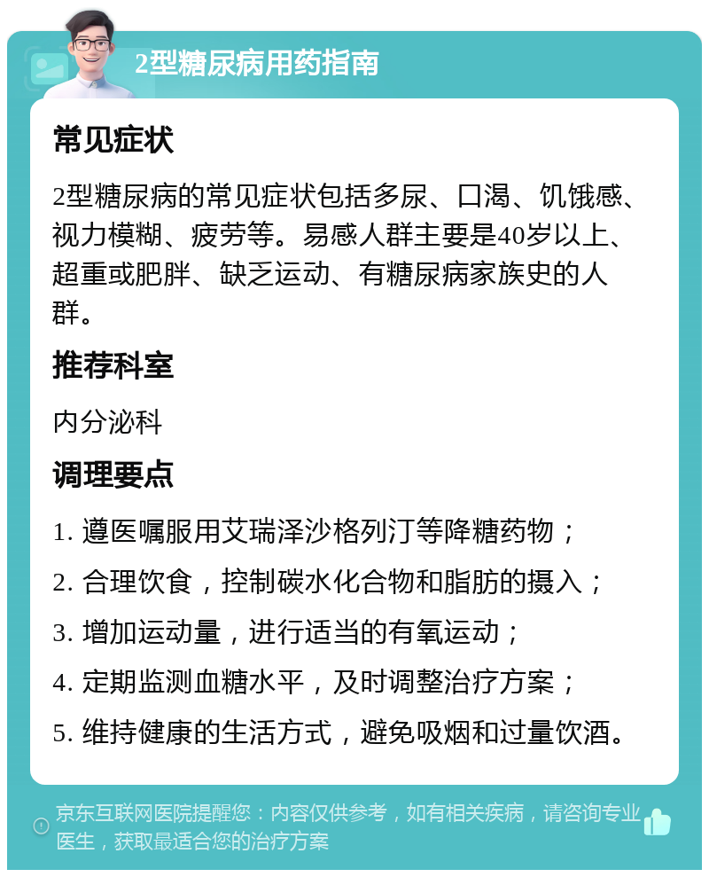 2型糖尿病用药指南 常见症状 2型糖尿病的常见症状包括多尿、口渴、饥饿感、视力模糊、疲劳等。易感人群主要是40岁以上、超重或肥胖、缺乏运动、有糖尿病家族史的人群。 推荐科室 内分泌科 调理要点 1. 遵医嘱服用艾瑞泽沙格列汀等降糖药物； 2. 合理饮食，控制碳水化合物和脂肪的摄入； 3. 增加运动量，进行适当的有氧运动； 4. 定期监测血糖水平，及时调整治疗方案； 5. 维持健康的生活方式，避免吸烟和过量饮酒。