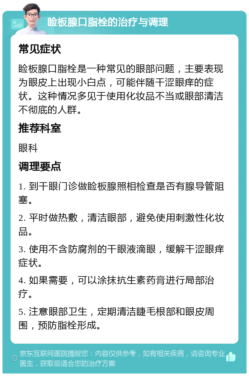 睑板腺口脂栓的治疗与调理 常见症状 睑板腺口脂栓是一种常见的眼部问题，主要表现为眼皮上出现小白点，可能伴随干涩眼痒的症状。这种情况多见于使用化妆品不当或眼部清洁不彻底的人群。 推荐科室 眼科 调理要点 1. 到干眼门诊做睑板腺照相检查是否有腺导管阻塞。 2. 平时做热敷，清洁眼部，避免使用刺激性化妆品。 3. 使用不含防腐剂的干眼液滴眼，缓解干涩眼痒症状。 4. 如果需要，可以涂抹抗生素药膏进行局部治疗。 5. 注意眼部卫生，定期清洁睫毛根部和眼皮周围，预防脂栓形成。