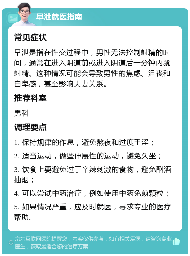 早泄就医指南 常见症状 早泄是指在性交过程中，男性无法控制射精的时间，通常在进入阴道前或进入阴道后一分钟内就射精。这种情况可能会导致男性的焦虑、沮丧和自卑感，甚至影响夫妻关系。 推荐科室 男科 调理要点 1. 保持规律的作息，避免熬夜和过度手淫； 2. 适当运动，做些伸展性的运动，避免久坐； 3. 饮食上要避免过于辛辣刺激的食物，避免酗酒抽烟； 4. 可以尝试中药治疗，例如使用中药免煎颗粒； 5. 如果情况严重，应及时就医，寻求专业的医疗帮助。