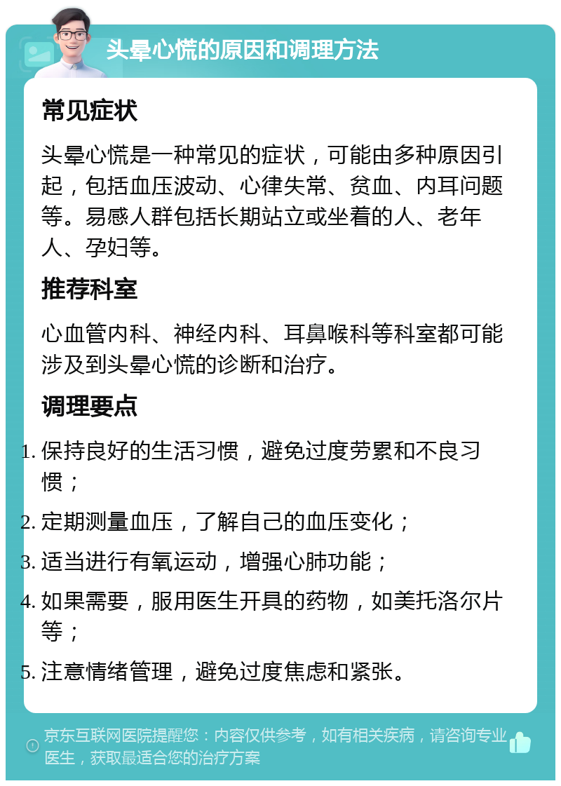 头晕心慌的原因和调理方法 常见症状 头晕心慌是一种常见的症状，可能由多种原因引起，包括血压波动、心律失常、贫血、内耳问题等。易感人群包括长期站立或坐着的人、老年人、孕妇等。 推荐科室 心血管内科、神经内科、耳鼻喉科等科室都可能涉及到头晕心慌的诊断和治疗。 调理要点 保持良好的生活习惯，避免过度劳累和不良习惯； 定期测量血压，了解自己的血压变化； 适当进行有氧运动，增强心肺功能； 如果需要，服用医生开具的药物，如美托洛尔片等； 注意情绪管理，避免过度焦虑和紧张。