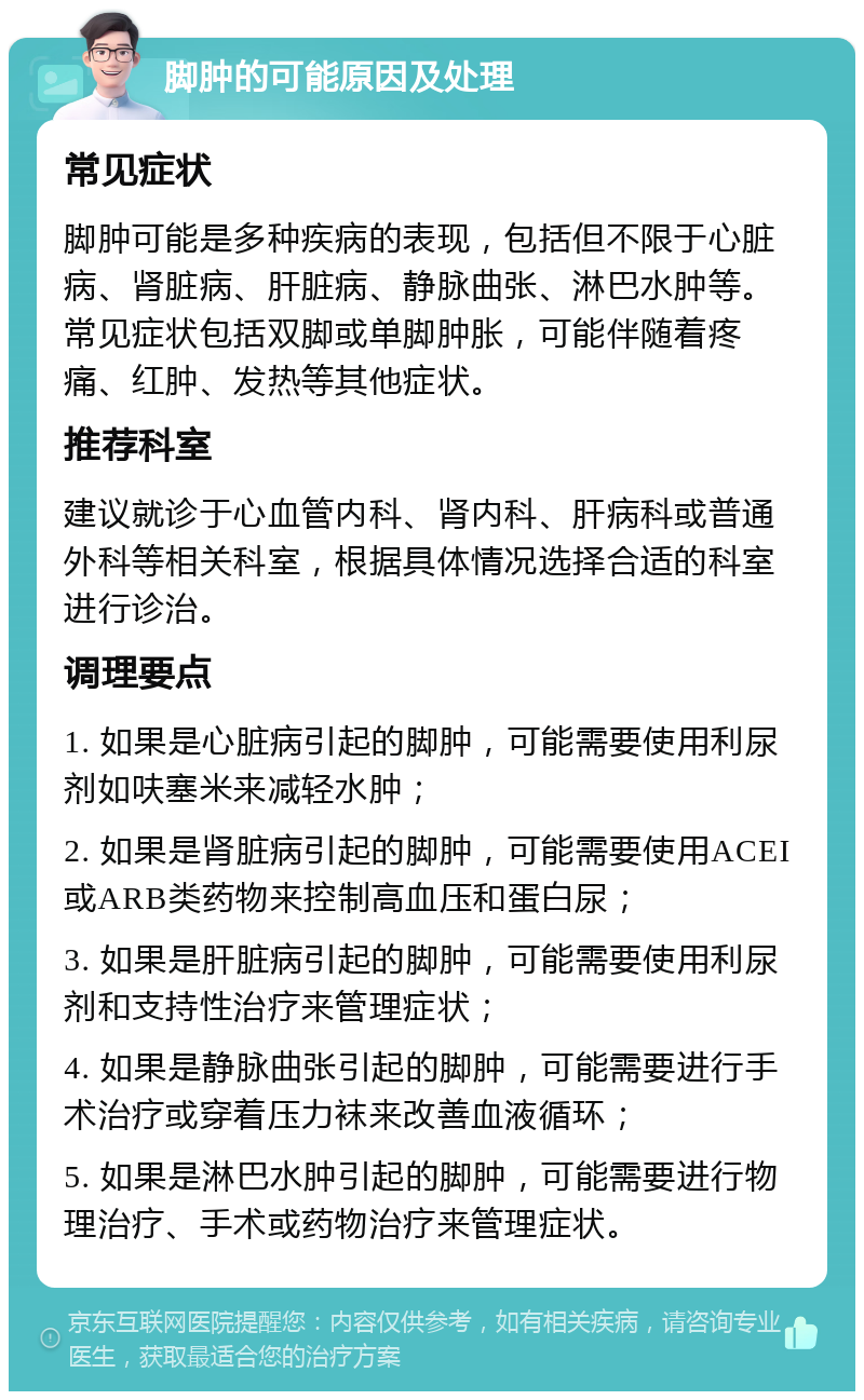 脚肿的可能原因及处理 常见症状 脚肿可能是多种疾病的表现，包括但不限于心脏病、肾脏病、肝脏病、静脉曲张、淋巴水肿等。常见症状包括双脚或单脚肿胀，可能伴随着疼痛、红肿、发热等其他症状。 推荐科室 建议就诊于心血管内科、肾内科、肝病科或普通外科等相关科室，根据具体情况选择合适的科室进行诊治。 调理要点 1. 如果是心脏病引起的脚肿，可能需要使用利尿剂如呋塞米来减轻水肿； 2. 如果是肾脏病引起的脚肿，可能需要使用ACEI或ARB类药物来控制高血压和蛋白尿； 3. 如果是肝脏病引起的脚肿，可能需要使用利尿剂和支持性治疗来管理症状； 4. 如果是静脉曲张引起的脚肿，可能需要进行手术治疗或穿着压力袜来改善血液循环； 5. 如果是淋巴水肿引起的脚肿，可能需要进行物理治疗、手术或药物治疗来管理症状。