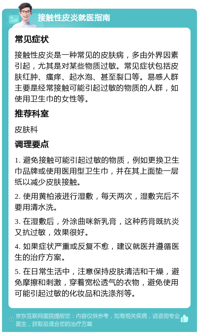 接触性皮炎就医指南 常见症状 接触性皮炎是一种常见的皮肤病，多由外界因素引起，尤其是对某些物质过敏。常见症状包括皮肤红肿、瘙痒、起水泡、甚至裂口等。易感人群主要是经常接触可能引起过敏的物质的人群，如使用卫生巾的女性等。 推荐科室 皮肤科 调理要点 1. 避免接触可能引起过敏的物质，例如更换卫生巾品牌或使用医用型卫生巾，并在其上面垫一层纸以减少皮肤接触。 2. 使用黄柏液进行湿敷，每天两次，湿敷完后不要用清水洗。 3. 在湿敷后，外涂曲咪新乳膏，这种药膏既抗炎又抗过敏，效果很好。 4. 如果症状严重或反复不愈，建议就医并遵循医生的治疗方案。 5. 在日常生活中，注意保持皮肤清洁和干燥，避免摩擦和刺激，穿着宽松透气的衣物，避免使用可能引起过敏的化妆品和洗涤剂等。