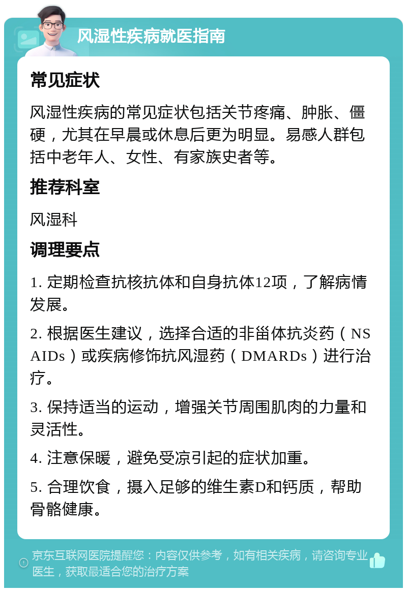 风湿性疾病就医指南 常见症状 风湿性疾病的常见症状包括关节疼痛、肿胀、僵硬，尤其在早晨或休息后更为明显。易感人群包括中老年人、女性、有家族史者等。 推荐科室 风湿科 调理要点 1. 定期检查抗核抗体和自身抗体12项，了解病情发展。 2. 根据医生建议，选择合适的非甾体抗炎药（NSAIDs）或疾病修饰抗风湿药（DMARDs）进行治疗。 3. 保持适当的运动，增强关节周围肌肉的力量和灵活性。 4. 注意保暖，避免受凉引起的症状加重。 5. 合理饮食，摄入足够的维生素D和钙质，帮助骨骼健康。