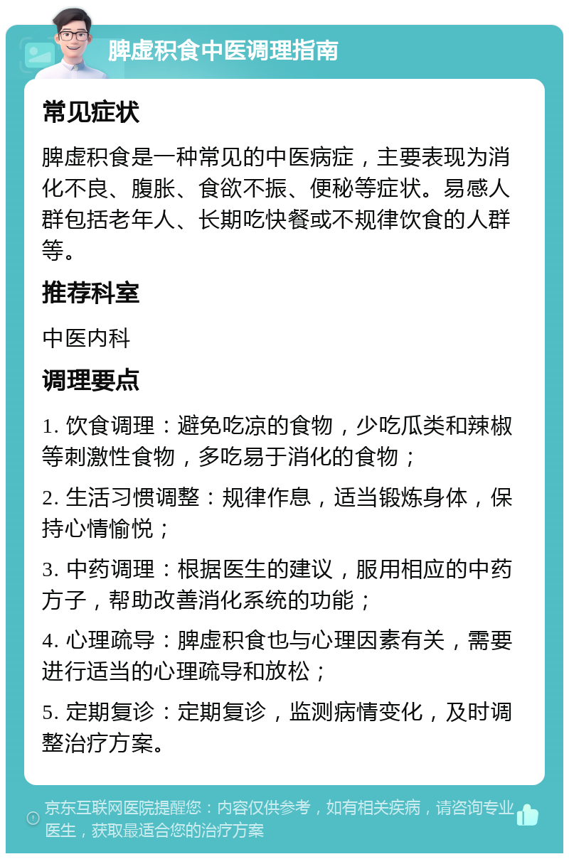 脾虚积食中医调理指南 常见症状 脾虚积食是一种常见的中医病症，主要表现为消化不良、腹胀、食欲不振、便秘等症状。易感人群包括老年人、长期吃快餐或不规律饮食的人群等。 推荐科室 中医内科 调理要点 1. 饮食调理：避免吃凉的食物，少吃瓜类和辣椒等刺激性食物，多吃易于消化的食物； 2. 生活习惯调整：规律作息，适当锻炼身体，保持心情愉悦； 3. 中药调理：根据医生的建议，服用相应的中药方子，帮助改善消化系统的功能； 4. 心理疏导：脾虚积食也与心理因素有关，需要进行适当的心理疏导和放松； 5. 定期复诊：定期复诊，监测病情变化，及时调整治疗方案。