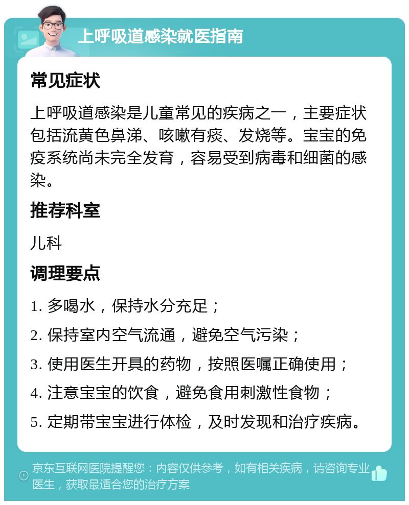 上呼吸道感染就医指南 常见症状 上呼吸道感染是儿童常见的疾病之一，主要症状包括流黄色鼻涕、咳嗽有痰、发烧等。宝宝的免疫系统尚未完全发育，容易受到病毒和细菌的感染。 推荐科室 儿科 调理要点 1. 多喝水，保持水分充足； 2. 保持室内空气流通，避免空气污染； 3. 使用医生开具的药物，按照医嘱正确使用； 4. 注意宝宝的饮食，避免食用刺激性食物； 5. 定期带宝宝进行体检，及时发现和治疗疾病。