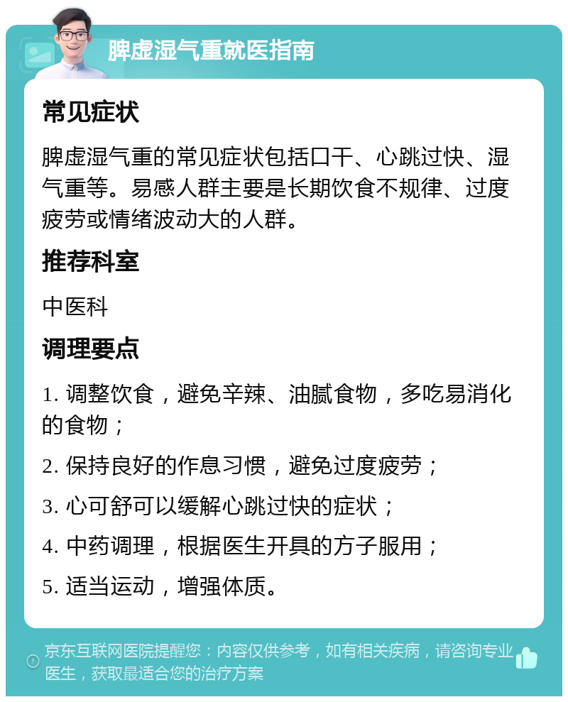 脾虚湿气重就医指南 常见症状 脾虚湿气重的常见症状包括口干、心跳过快、湿气重等。易感人群主要是长期饮食不规律、过度疲劳或情绪波动大的人群。 推荐科室 中医科 调理要点 1. 调整饮食，避免辛辣、油腻食物，多吃易消化的食物； 2. 保持良好的作息习惯，避免过度疲劳； 3. 心可舒可以缓解心跳过快的症状； 4. 中药调理，根据医生开具的方子服用； 5. 适当运动，增强体质。