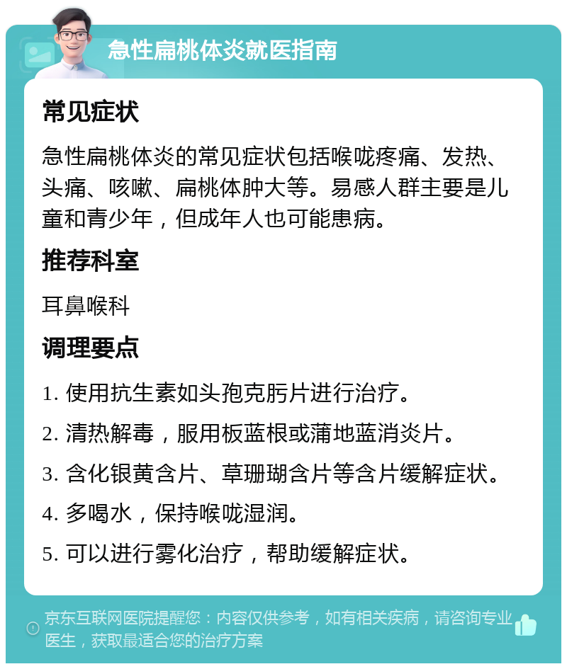 急性扁桃体炎就医指南 常见症状 急性扁桃体炎的常见症状包括喉咙疼痛、发热、头痛、咳嗽、扁桃体肿大等。易感人群主要是儿童和青少年，但成年人也可能患病。 推荐科室 耳鼻喉科 调理要点 1. 使用抗生素如头孢克肟片进行治疗。 2. 清热解毒，服用板蓝根或蒲地蓝消炎片。 3. 含化银黄含片、草珊瑚含片等含片缓解症状。 4. 多喝水，保持喉咙湿润。 5. 可以进行雾化治疗，帮助缓解症状。