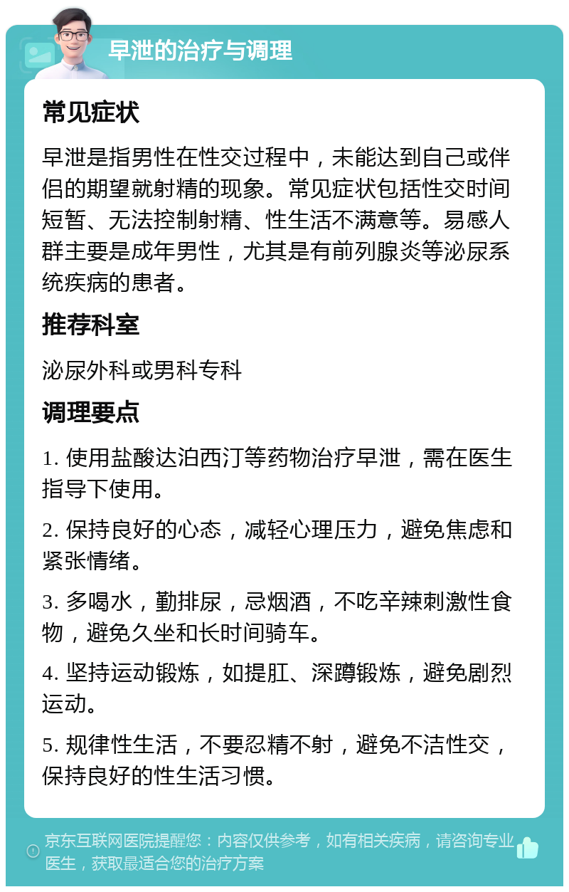 早泄的治疗与调理 常见症状 早泄是指男性在性交过程中，未能达到自己或伴侣的期望就射精的现象。常见症状包括性交时间短暂、无法控制射精、性生活不满意等。易感人群主要是成年男性，尤其是有前列腺炎等泌尿系统疾病的患者。 推荐科室 泌尿外科或男科专科 调理要点 1. 使用盐酸达泊西汀等药物治疗早泄，需在医生指导下使用。 2. 保持良好的心态，减轻心理压力，避免焦虑和紧张情绪。 3. 多喝水，勤排尿，忌烟酒，不吃辛辣刺激性食物，避免久坐和长时间骑车。 4. 坚持运动锻炼，如提肛、深蹲锻炼，避免剧烈运动。 5. 规律性生活，不要忍精不射，避免不洁性交，保持良好的性生活习惯。