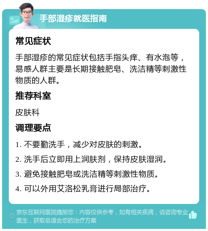 手部湿疹就医指南 常见症状 手部湿疹的常见症状包括手指头痒、有水泡等，易感人群主要是长期接触肥皂、洗洁精等刺激性物质的人群。 推荐科室 皮肤科 调理要点 1. 不要勤洗手，减少对皮肤的刺激。 2. 洗手后立即用上润肤剂，保持皮肤湿润。 3. 避免接触肥皂或洗洁精等刺激性物质。 4. 可以外用艾洛松乳膏进行局部治疗。