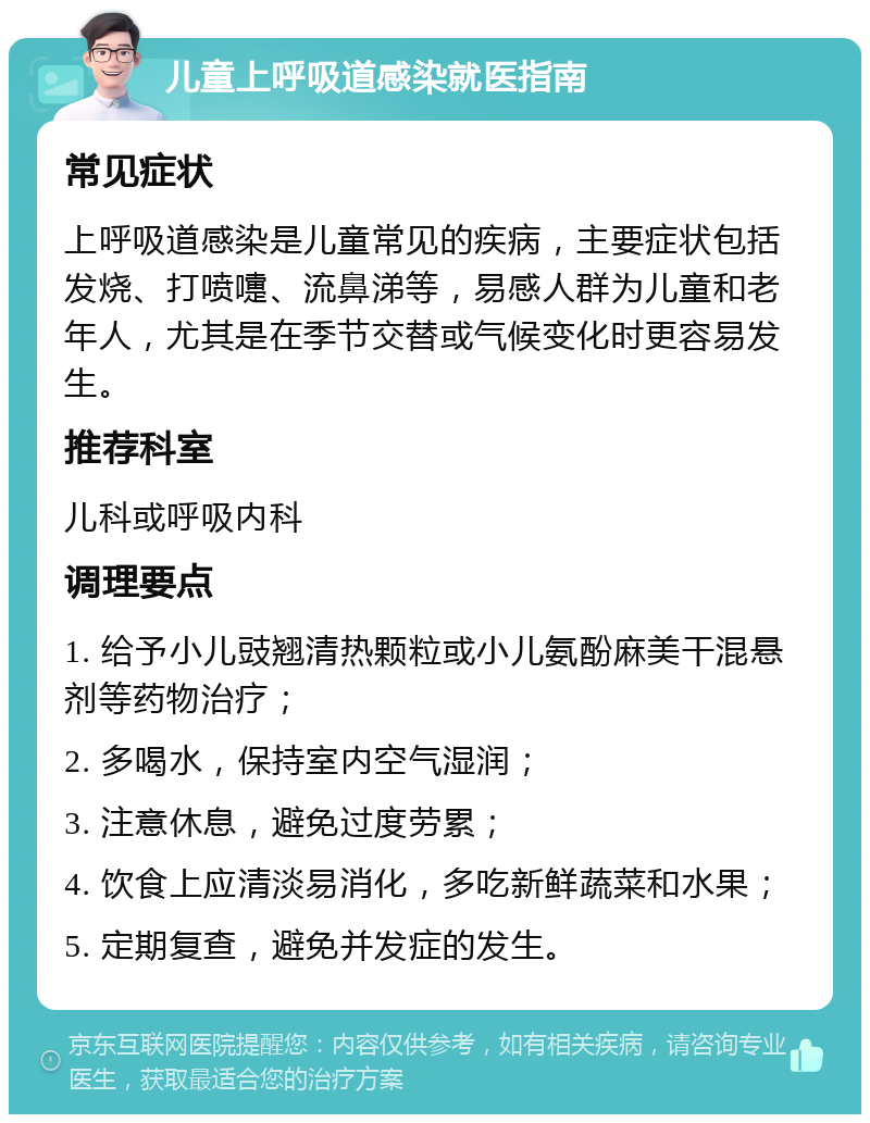 儿童上呼吸道感染就医指南 常见症状 上呼吸道感染是儿童常见的疾病，主要症状包括发烧、打喷嚏、流鼻涕等，易感人群为儿童和老年人，尤其是在季节交替或气候变化时更容易发生。 推荐科室 儿科或呼吸内科 调理要点 1. 给予小儿豉翘清热颗粒或小儿氨酚麻美干混悬剂等药物治疗； 2. 多喝水，保持室内空气湿润； 3. 注意休息，避免过度劳累； 4. 饮食上应清淡易消化，多吃新鲜蔬菜和水果； 5. 定期复查，避免并发症的发生。