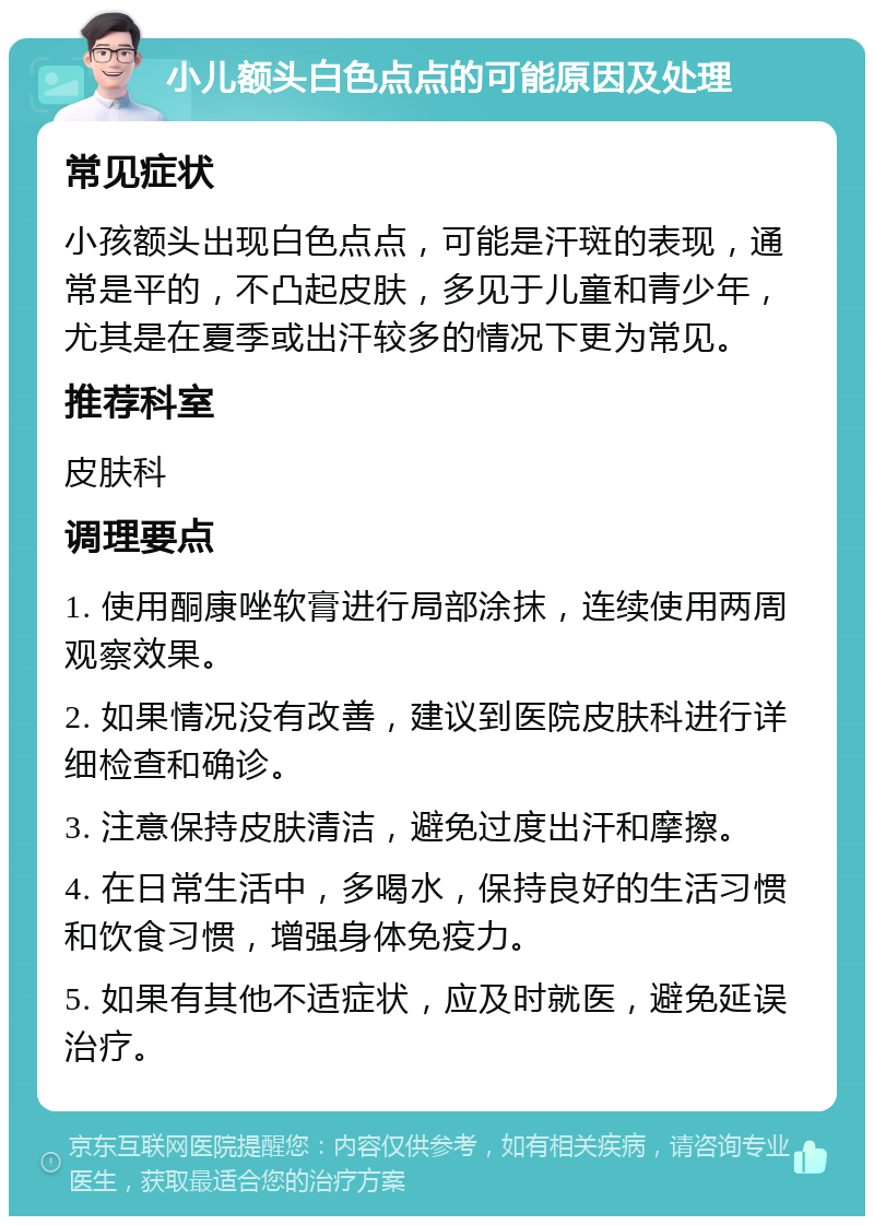 小儿额头白色点点的可能原因及处理 常见症状 小孩额头出现白色点点，可能是汗斑的表现，通常是平的，不凸起皮肤，多见于儿童和青少年，尤其是在夏季或出汗较多的情况下更为常见。 推荐科室 皮肤科 调理要点 1. 使用酮康唑软膏进行局部涂抹，连续使用两周观察效果。 2. 如果情况没有改善，建议到医院皮肤科进行详细检查和确诊。 3. 注意保持皮肤清洁，避免过度出汗和摩擦。 4. 在日常生活中，多喝水，保持良好的生活习惯和饮食习惯，增强身体免疫力。 5. 如果有其他不适症状，应及时就医，避免延误治疗。