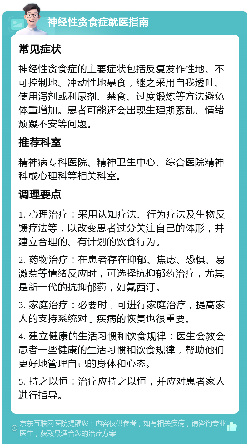 神经性贪食症就医指南 常见症状 神经性贪食症的主要症状包括反复发作性地、不可控制地、冲动性地暴食，继之采用自我透吐、使用泻剂或利尿剂、禁食、过度锻炼等方法避免体重增加。患者可能还会出现生理期紊乱、情绪烦躁不安等问题。 推荐科室 精神病专科医院、精神卫生中心、综合医院精神科或心理科等相关科室。 调理要点 1. 心理治疗：采用认知疗法、行为疗法及生物反馈疗法等，以改变患者过分关注自己的体形，并建立合理的、有计划的饮食行为。 2. 药物治疗：在患者存在抑郁、焦虑、恐惧、易激惹等情绪反应时，可选择抗抑郁药治疗，尤其是新一代的抗抑郁药，如氟西汀。 3. 家庭治疗：必要时，可进行家庭治疗，提高家人的支持系统对于疾病的恢复也很重要。 4. 建立健康的生活习惯和饮食规律：医生会教会患者一些健康的生活习惯和饮食规律，帮助他们更好地管理自己的身体和心态。 5. 持之以恒：治疗应持之以恒，并应对患者家人进行指导。