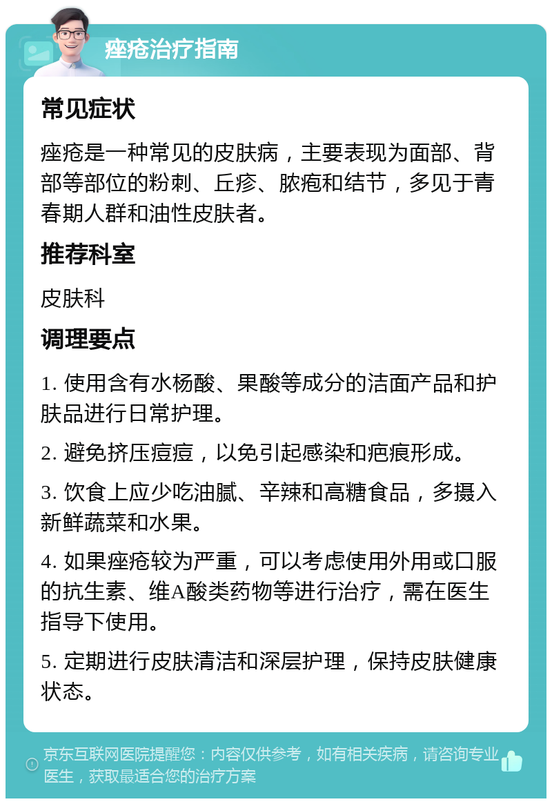 痤疮治疗指南 常见症状 痤疮是一种常见的皮肤病，主要表现为面部、背部等部位的粉刺、丘疹、脓疱和结节，多见于青春期人群和油性皮肤者。 推荐科室 皮肤科 调理要点 1. 使用含有水杨酸、果酸等成分的洁面产品和护肤品进行日常护理。 2. 避免挤压痘痘，以免引起感染和疤痕形成。 3. 饮食上应少吃油腻、辛辣和高糖食品，多摄入新鲜蔬菜和水果。 4. 如果痤疮较为严重，可以考虑使用外用或口服的抗生素、维A酸类药物等进行治疗，需在医生指导下使用。 5. 定期进行皮肤清洁和深层护理，保持皮肤健康状态。