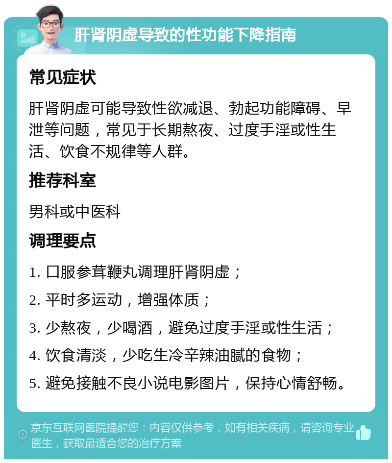 肝肾阴虚导致的性功能下降指南 常见症状 肝肾阴虚可能导致性欲减退、勃起功能障碍、早泄等问题，常见于长期熬夜、过度手淫或性生活、饮食不规律等人群。 推荐科室 男科或中医科 调理要点 1. 口服参茸鞭丸调理肝肾阴虚； 2. 平时多运动，增强体质； 3. 少熬夜，少喝酒，避免过度手淫或性生活； 4. 饮食清淡，少吃生冷辛辣油腻的食物； 5. 避免接触不良小说电影图片，保持心情舒畅。