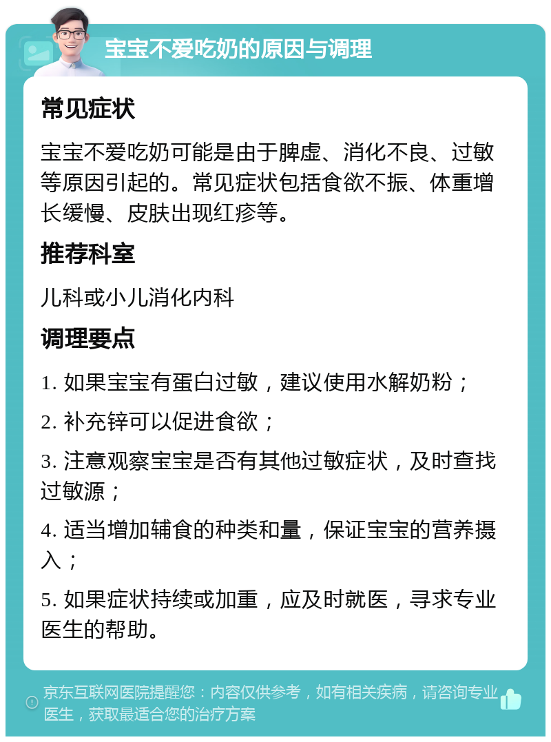 宝宝不爱吃奶的原因与调理 常见症状 宝宝不爱吃奶可能是由于脾虚、消化不良、过敏等原因引起的。常见症状包括食欲不振、体重增长缓慢、皮肤出现红疹等。 推荐科室 儿科或小儿消化内科 调理要点 1. 如果宝宝有蛋白过敏，建议使用水解奶粉； 2. 补充锌可以促进食欲； 3. 注意观察宝宝是否有其他过敏症状，及时查找过敏源； 4. 适当增加辅食的种类和量，保证宝宝的营养摄入； 5. 如果症状持续或加重，应及时就医，寻求专业医生的帮助。