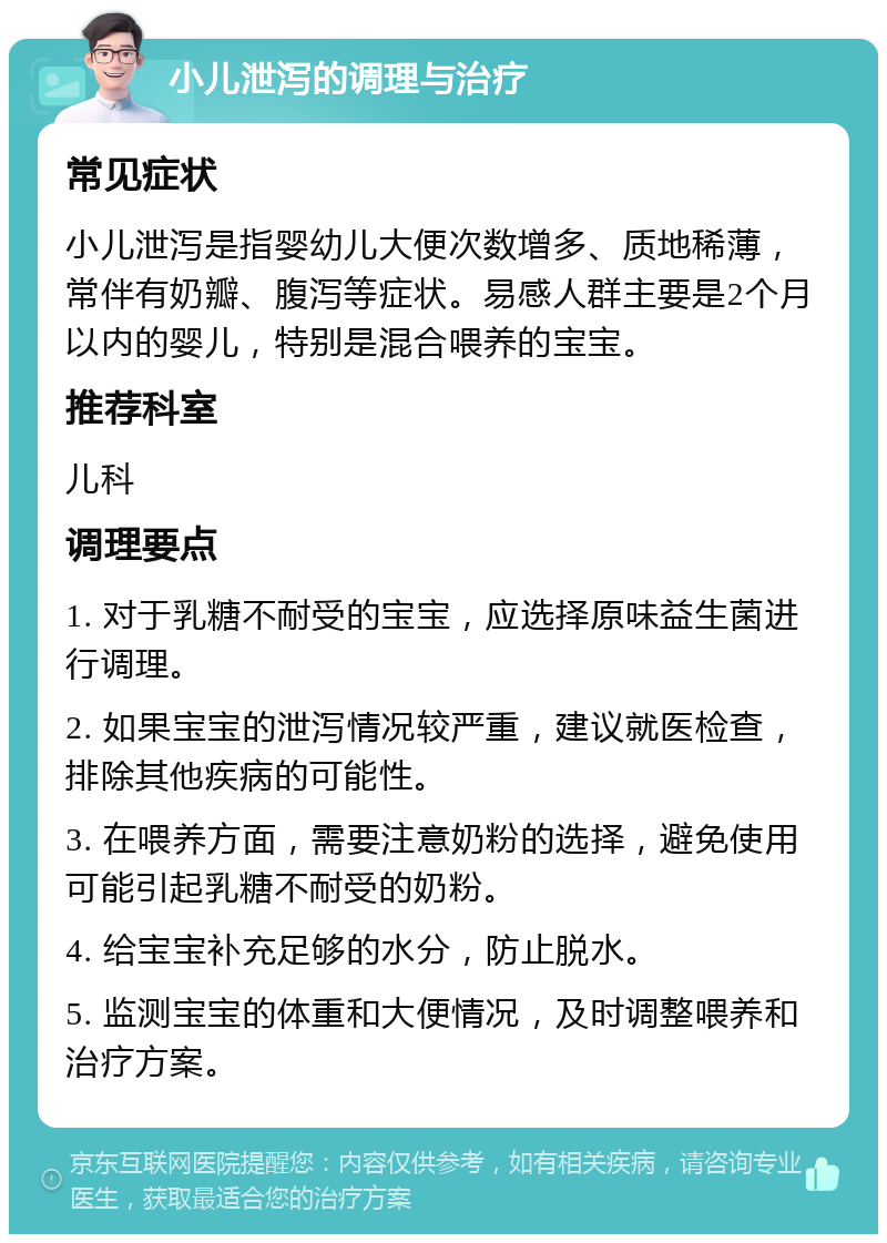 小儿泄泻的调理与治疗 常见症状 小儿泄泻是指婴幼儿大便次数增多、质地稀薄，常伴有奶瓣、腹泻等症状。易感人群主要是2个月以内的婴儿，特别是混合喂养的宝宝。 推荐科室 儿科 调理要点 1. 对于乳糖不耐受的宝宝，应选择原味益生菌进行调理。 2. 如果宝宝的泄泻情况较严重，建议就医检查，排除其他疾病的可能性。 3. 在喂养方面，需要注意奶粉的选择，避免使用可能引起乳糖不耐受的奶粉。 4. 给宝宝补充足够的水分，防止脱水。 5. 监测宝宝的体重和大便情况，及时调整喂养和治疗方案。