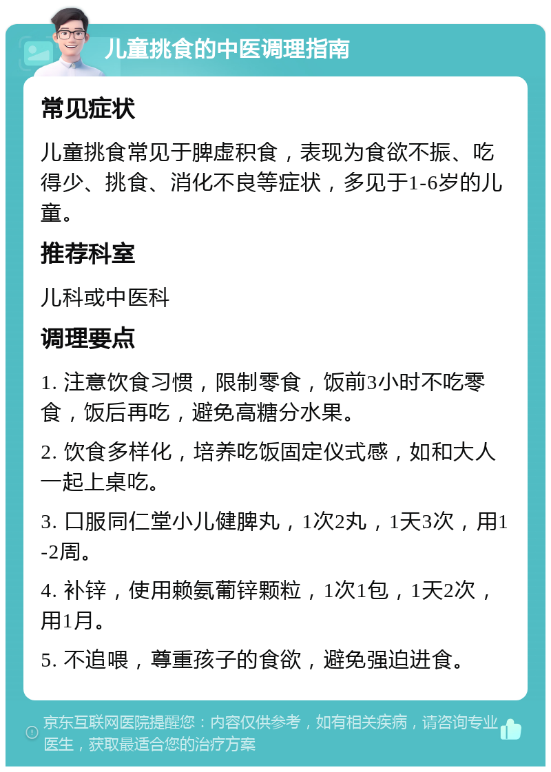 儿童挑食的中医调理指南 常见症状 儿童挑食常见于脾虚积食，表现为食欲不振、吃得少、挑食、消化不良等症状，多见于1-6岁的儿童。 推荐科室 儿科或中医科 调理要点 1. 注意饮食习惯，限制零食，饭前3小时不吃零食，饭后再吃，避免高糖分水果。 2. 饮食多样化，培养吃饭固定仪式感，如和大人一起上桌吃。 3. 口服同仁堂小儿健脾丸，1次2丸，1天3次，用1-2周。 4. 补锌，使用赖氨葡锌颗粒，1次1包，1天2次，用1月。 5. 不追喂，尊重孩子的食欲，避免强迫进食。