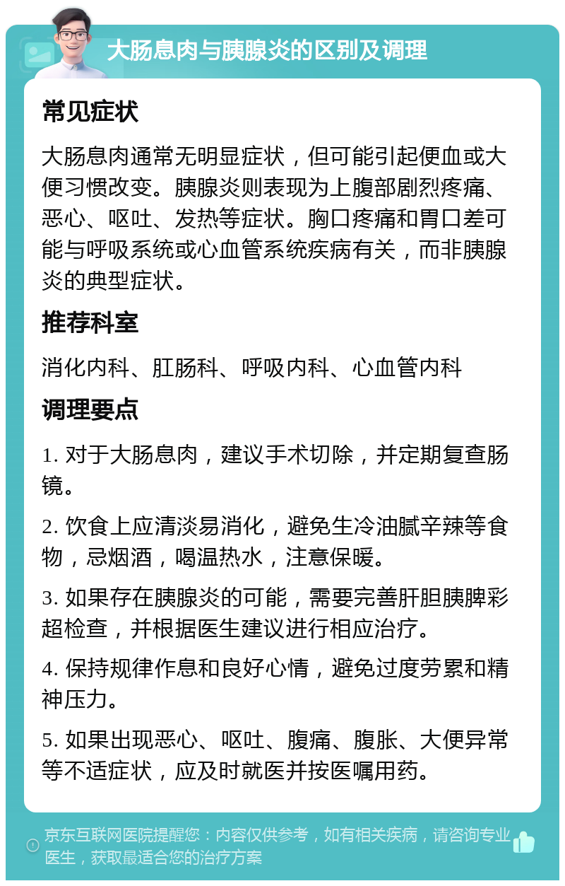 大肠息肉与胰腺炎的区别及调理 常见症状 大肠息肉通常无明显症状，但可能引起便血或大便习惯改变。胰腺炎则表现为上腹部剧烈疼痛、恶心、呕吐、发热等症状。胸口疼痛和胃口差可能与呼吸系统或心血管系统疾病有关，而非胰腺炎的典型症状。 推荐科室 消化内科、肛肠科、呼吸内科、心血管内科 调理要点 1. 对于大肠息肉，建议手术切除，并定期复查肠镜。 2. 饮食上应清淡易消化，避免生冷油腻辛辣等食物，忌烟酒，喝温热水，注意保暖。 3. 如果存在胰腺炎的可能，需要完善肝胆胰脾彩超检查，并根据医生建议进行相应治疗。 4. 保持规律作息和良好心情，避免过度劳累和精神压力。 5. 如果出现恶心、呕吐、腹痛、腹胀、大便异常等不适症状，应及时就医并按医嘱用药。