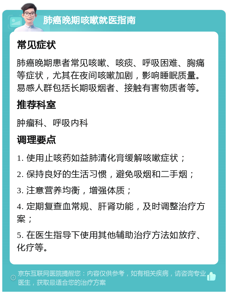 肺癌晚期咳嗽就医指南 常见症状 肺癌晚期患者常见咳嗽、咳痰、呼吸困难、胸痛等症状，尤其在夜间咳嗽加剧，影响睡眠质量。易感人群包括长期吸烟者、接触有害物质者等。 推荐科室 肿瘤科、呼吸内科 调理要点 1. 使用止咳药如益肺清化膏缓解咳嗽症状； 2. 保持良好的生活习惯，避免吸烟和二手烟； 3. 注意营养均衡，增强体质； 4. 定期复查血常规、肝肾功能，及时调整治疗方案； 5. 在医生指导下使用其他辅助治疗方法如放疗、化疗等。