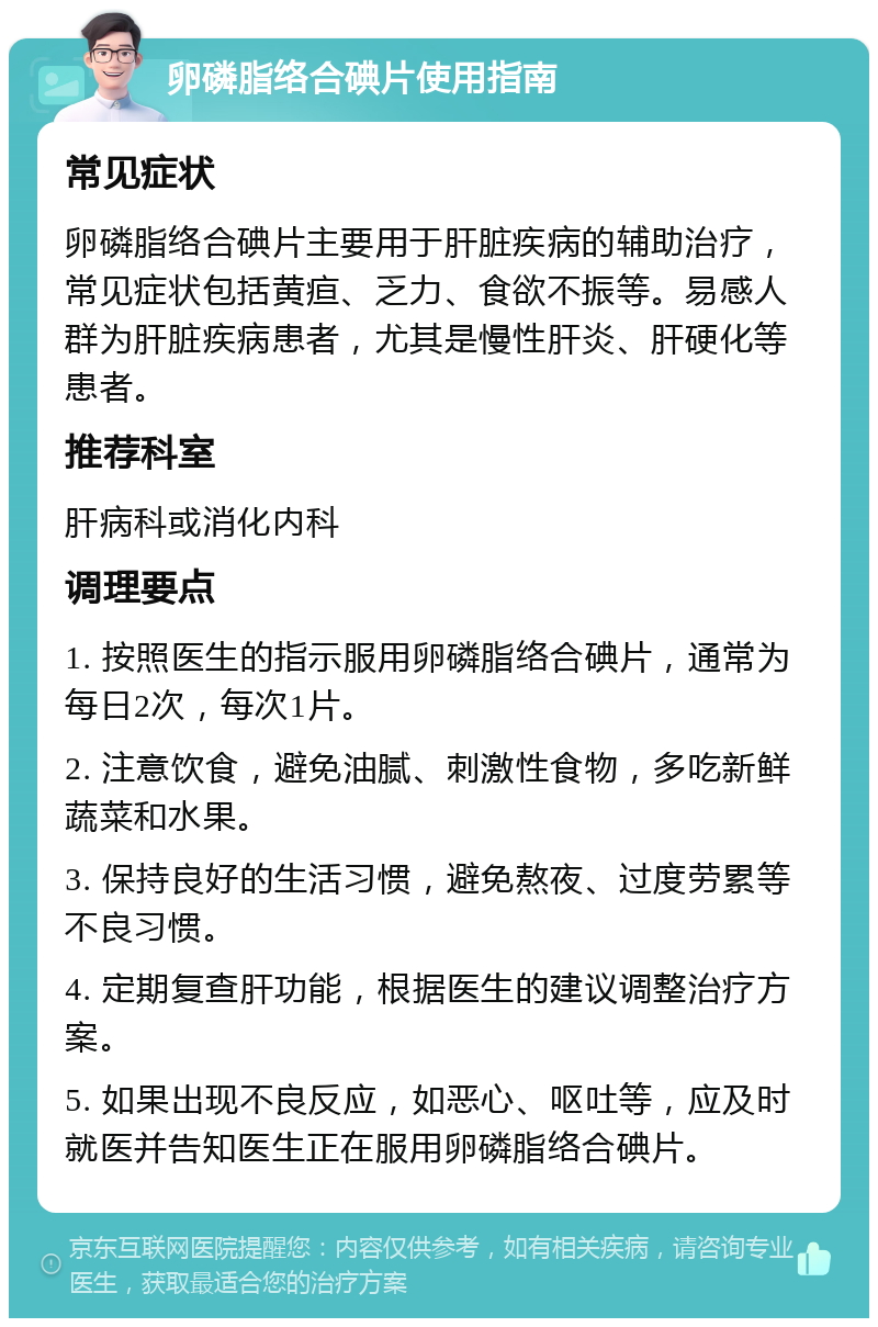 卵磷脂络合碘片使用指南 常见症状 卵磷脂络合碘片主要用于肝脏疾病的辅助治疗，常见症状包括黄疸、乏力、食欲不振等。易感人群为肝脏疾病患者，尤其是慢性肝炎、肝硬化等患者。 推荐科室 肝病科或消化内科 调理要点 1. 按照医生的指示服用卵磷脂络合碘片，通常为每日2次，每次1片。 2. 注意饮食，避免油腻、刺激性食物，多吃新鲜蔬菜和水果。 3. 保持良好的生活习惯，避免熬夜、过度劳累等不良习惯。 4. 定期复查肝功能，根据医生的建议调整治疗方案。 5. 如果出现不良反应，如恶心、呕吐等，应及时就医并告知医生正在服用卵磷脂络合碘片。