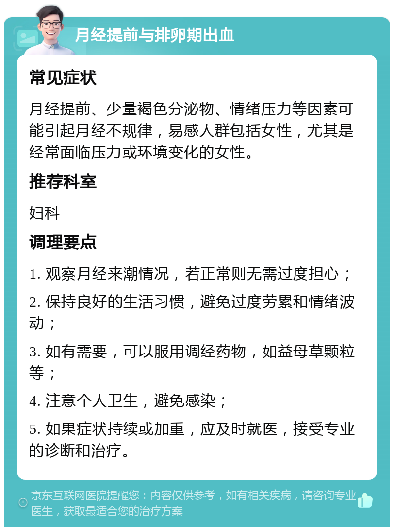 月经提前与排卵期出血 常见症状 月经提前、少量褐色分泌物、情绪压力等因素可能引起月经不规律，易感人群包括女性，尤其是经常面临压力或环境变化的女性。 推荐科室 妇科 调理要点 1. 观察月经来潮情况，若正常则无需过度担心； 2. 保持良好的生活习惯，避免过度劳累和情绪波动； 3. 如有需要，可以服用调经药物，如益母草颗粒等； 4. 注意个人卫生，避免感染； 5. 如果症状持续或加重，应及时就医，接受专业的诊断和治疗。